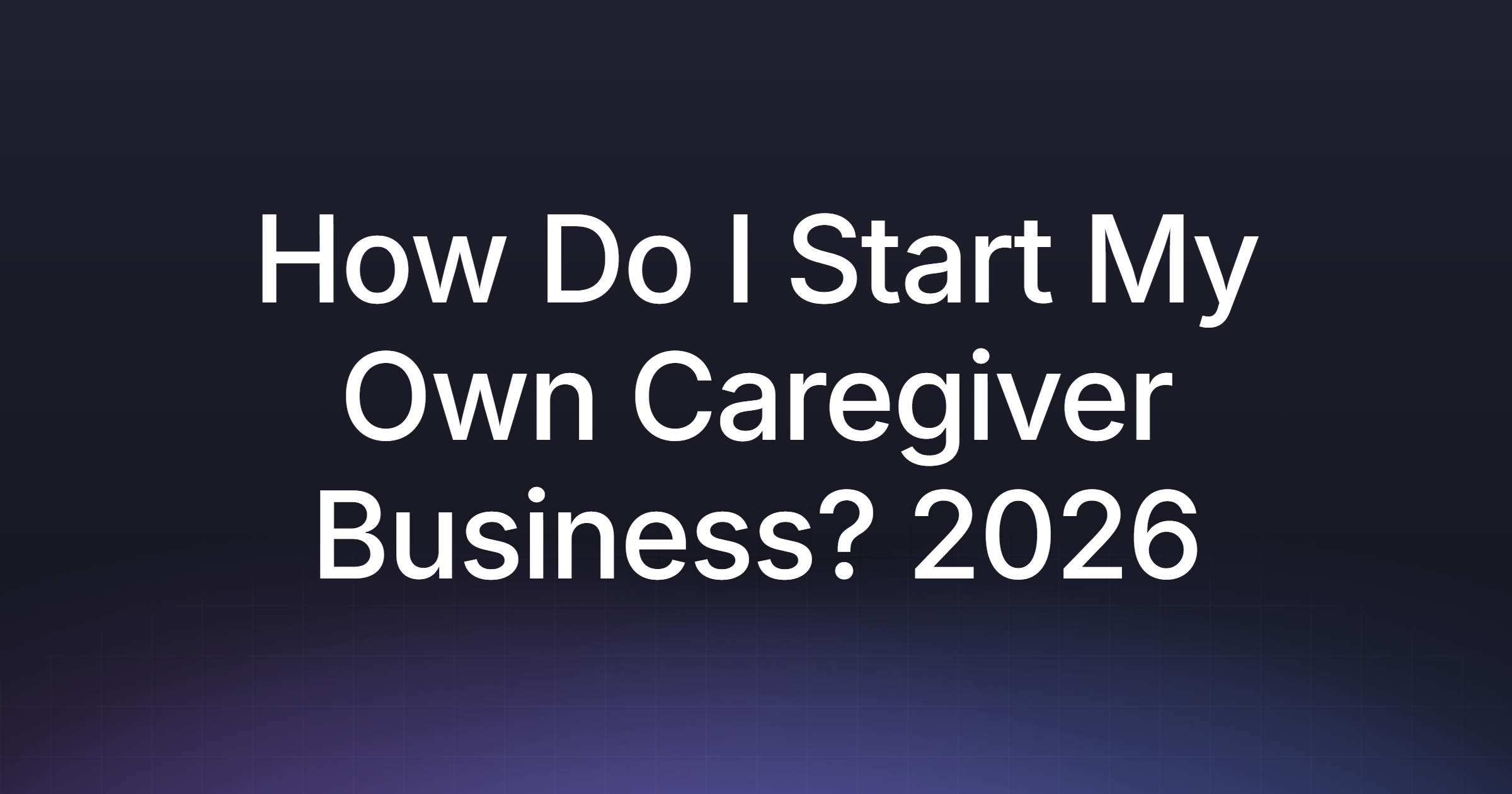 How Do I Start My Own Caregiver Business? 2026 Guide